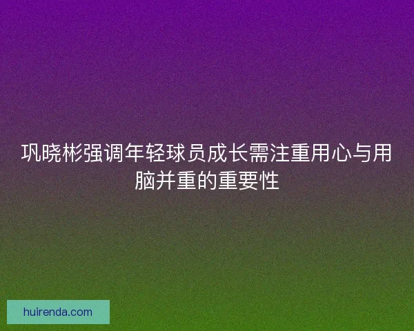 巩晓彬强调年轻球员成长需注重用心与用脑并重的重要性 巩晓彬强调年轻球员成长需注重用心与用脑并重的重要性