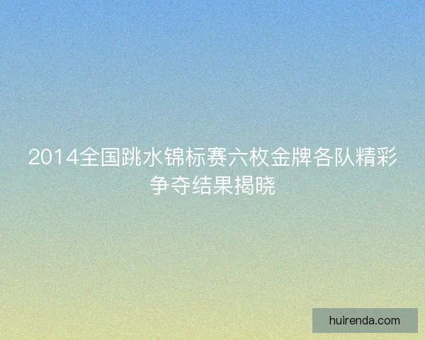 2014全国跳水锦标赛六枚金牌各队精彩争夺结果揭晓