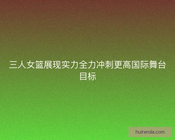 三人女篮展现实力全力冲刺更高国际舞台目标
