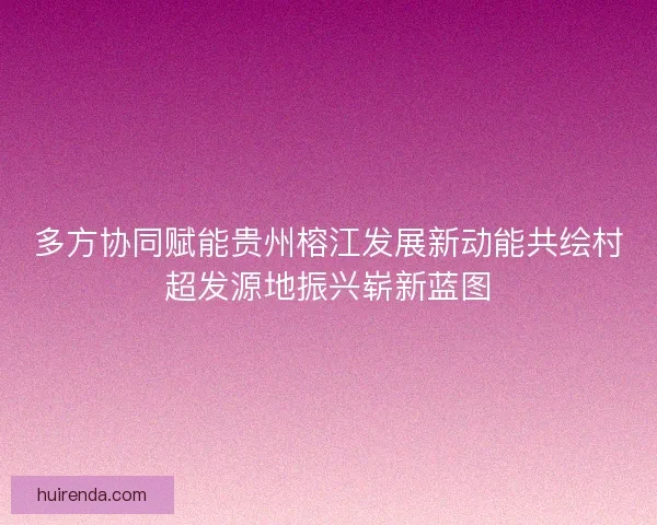 多方协同赋能贵州榕江发展新动能共绘村超发源地振兴崭新蓝图